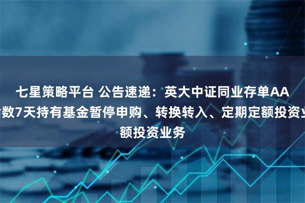 七星策略平台 公告速递：英大中证同业存单AAA指数7天持有基金暂停申购、转换转入、定期定额投资业务