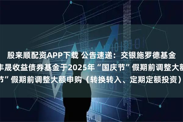 股来顺配资APP下载 公告速递：交银施罗德基金管理有限公司关于交银丰晟收益债券基金于2025年“国庆节”假期前调整大额申购（转换转入、定期定额投资）业务限额