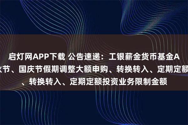 启灯网APP下载 公告速递：工银薪金货币基金A类份额2025年中秋节、国庆节假期调整大额申购、转换转入、定期定额投资业务限制金额