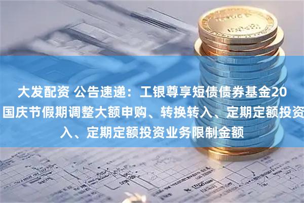 大发配资 公告速递：工银尊享短债债券基金2025年中秋节、国庆节假期调整大额申购、转换转入、定期定额投资业务限制金额