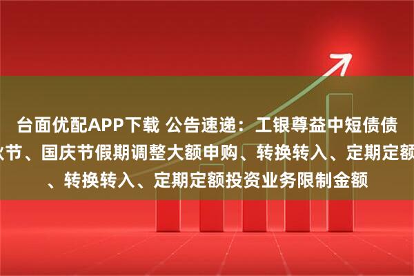 台面优配APP下载 公告速递：工银尊益中短债债券基金2025年中秋节、国庆节假期调整大额申购、转换转入、定期定额投资业务限制金额