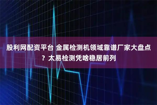 股利网配资平台 金属检测机领域靠谱厂家大盘点？太易检测凭啥稳居前列