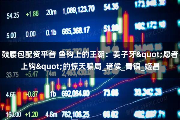 鼓腰包配资平台 鱼钩上的王朝：姜子牙"愿者上钩"的惊天骗局_诸侯_青铜_姬昌