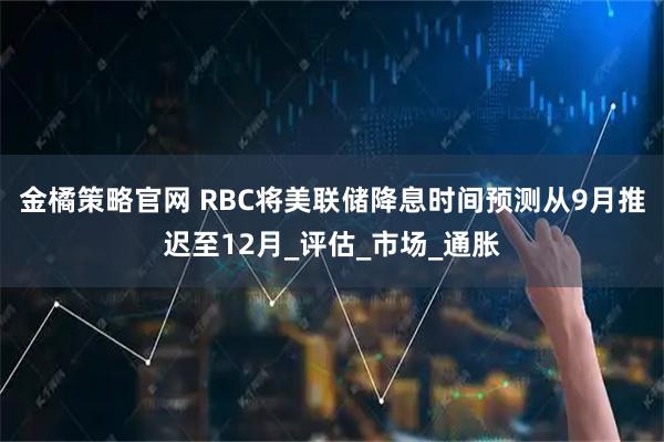 金橘策略官网 RBC将美联储降息时间预测从9月推迟至12月_评估_市场_通胀