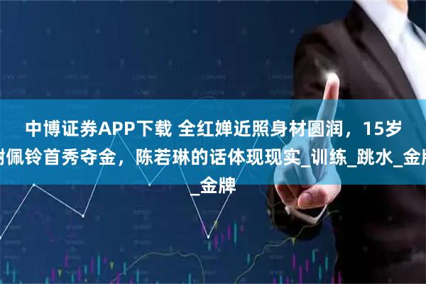 中博证券APP下载 全红婵近照身材圆润，15岁谢佩铃首秀夺金，陈若琳的话体现现实_训练_跳水_金牌