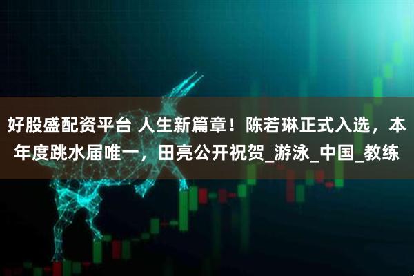 好股盛配资平台 人生新篇章！陈若琳正式入选，本年度跳水届唯一，田亮公开祝贺_游泳_中国_教练