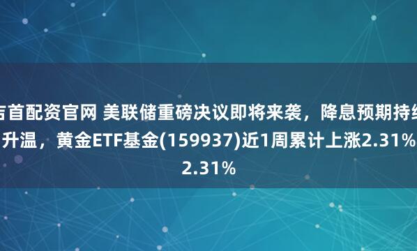 吉首配资官网 美联储重磅决议即将来袭，降息预期持续升温，黄金ETF基金(159937)近1周累计上涨2.31%