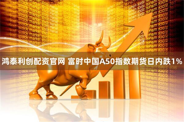 鸿泰利创配资官网 富时中国A50指数期货日内跌1%