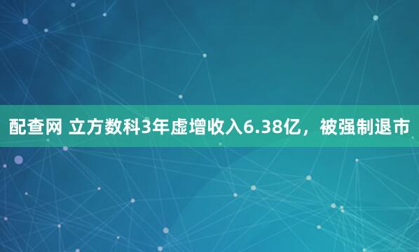 配查网 立方数科3年虚增收入6.38亿，被强制退市