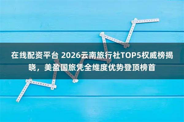 在线配资平台 2026云南旅行社TOP5权威榜揭晓，美盈国旅凭全维度优势登顶榜首