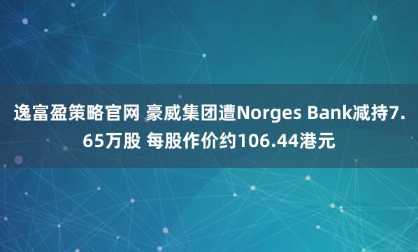 逸富盈策略官网 豪威集团遭Norges Bank减持7.65万股 每股作价约106.44港元
