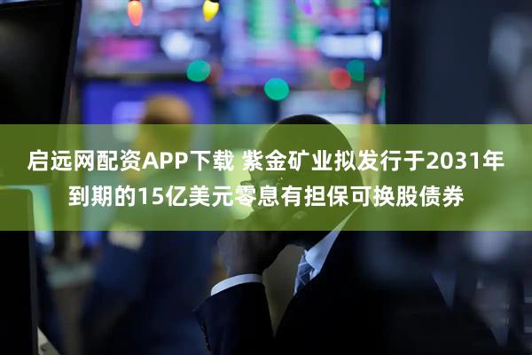 启远网配资APP下载 紫金矿业拟发行于2031年到期的15亿美元零息有担保可换股债券