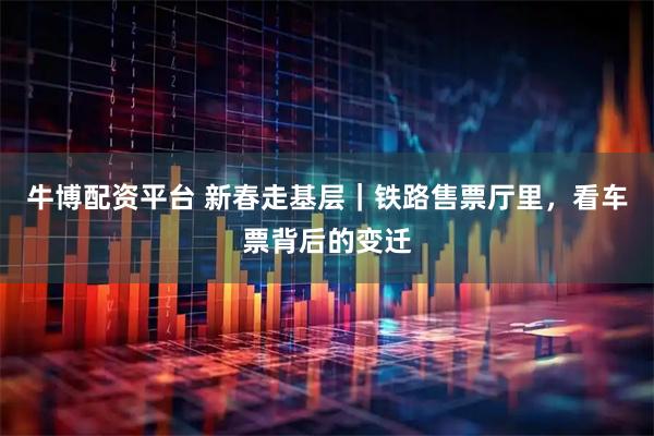 牛博配资平台 新春走基层｜铁路售票厅里，看车票背后的变迁