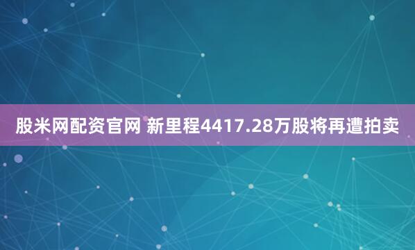股米网配资官网 新里程4417.28万股将再遭拍卖