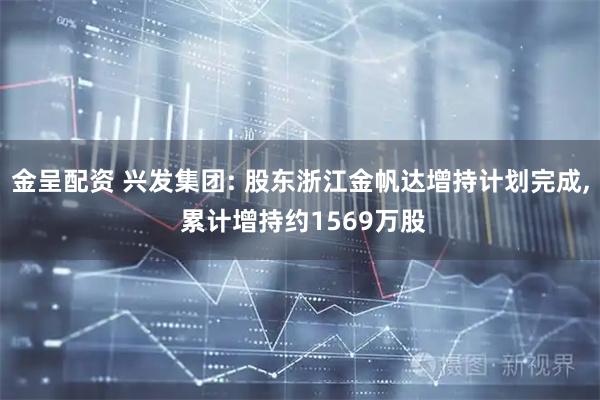 金呈配资 兴发集团: 股东浙江金帆达增持计划完成, 累计增持约1569万股