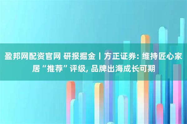 盈邦网配资官网 研报掘金丨方正证券: 维持匠心家居“推荐”评级, 品牌出海成长可期