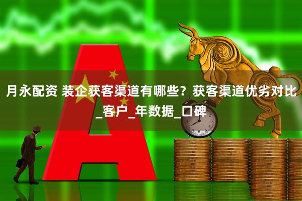 月永配资 装企获客渠道有哪些？获客渠道优劣对比_客户_年数据_口碑