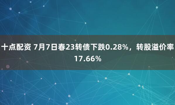 十点配资 7月7日春23转债下跌0.28%，转股溢价率17.66%