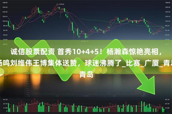 诚信股票配资 首秀10+4+5！杨瀚森惊艳亮相，杨鸣刘维伟王博集体送赞，球迷沸腾了_比赛_广厦_青岛