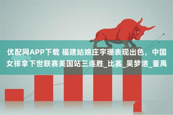 优配网APP下载 福建姑娘庄宇珊表现出色，中国女排拿下世联赛美国站三连胜_比赛_吴梦洁_董禹