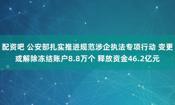 配资吧 公安部扎实推进规范涉企执法专项行动 变更或解除冻结账户8.8万个 释放资金46.2亿元
