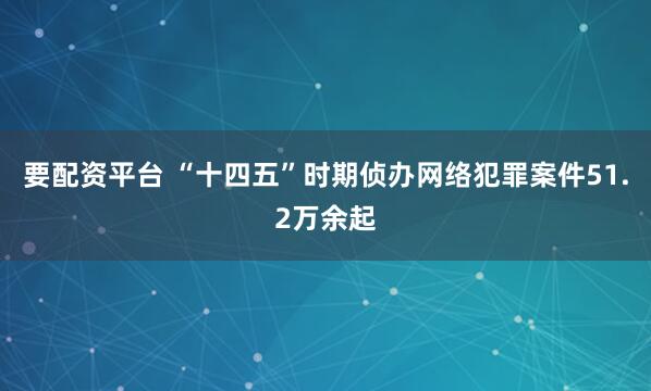 要配资平台 “十四五”时期侦办网络犯罪案件51.2万余起