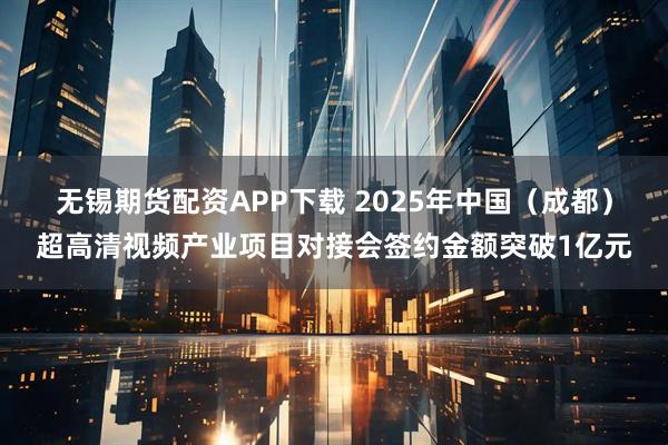 无锡期货配资APP下载 2025年中国（成都）超高清视频产业项目对接会签约金额突破1亿元