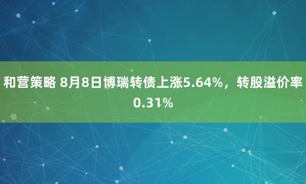 和营策略 8月8日博瑞转债上涨5.64%，转股溢价率0.31%