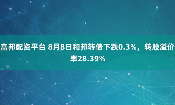 富邦配资平台 8月8日和邦转债下跌0.3%，转股溢价率28.39%