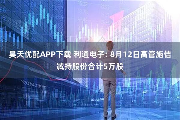 昊天优配APP下载 利通电子: 8月12日高管施佶减持股份合计5万股