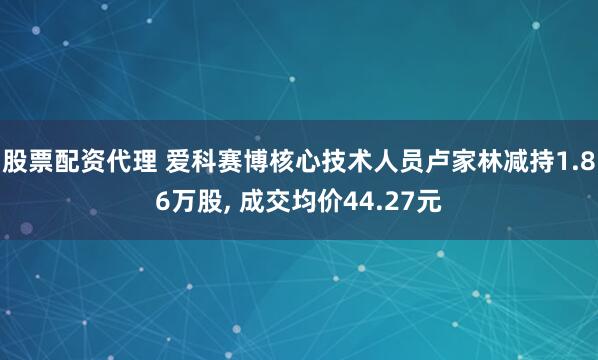 股票配资代理 爱科赛博核心技术人员卢家林减持1.86万股, 成交均价44.27元