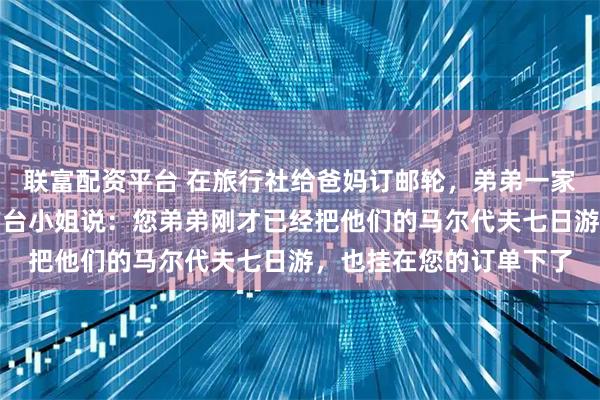 联富配资平台 在旅行社给爸妈订邮轮，弟弟一家也在。我准备付款时前台小姐说：您弟弟刚才已经把他们的马尔代夫七日游，也挂在您的订单下了