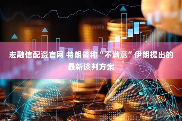 宏融信配资官网 特朗普称“不满意”伊朗提出的最新谈判方案